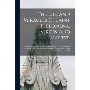 The Life And Miracles Of Saint Philomena, Virgin And Martyr: Whose Sacred Body W
